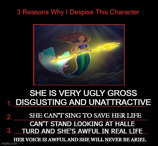 3 reasons why i despise black ariel | SHE IS VERY UGLY GROSS DISGUSTING AND UNATTRACTIVE; SHE CAN'T SING TO SAVE HER LIFE; CAN'T STAND LOOKING AT HALLE TURD AND SHE'S AWFUL IN REAL LIFE; HER VOICE IS AWFUL AND SHE WILL NEVER BE ARIEL | image tagged in 3 reasons why i despise this character,black ariel,the little mermaid,live action remakes,halle bailey,disgusting | made w/ Imgflip meme maker