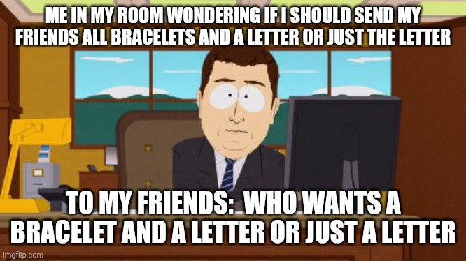 I also need y'all's addresses for those who want one all over America | ME IN MY ROOM WONDERING IF I SHOULD SEND MY FRIENDS ALL BRACELETS AND A LETTER OR JUST THE LETTER; TO MY FRIENDS:  WHO WANTS A BRACELET AND A LETTER OR JUST A LETTER | image tagged in memes,aaaaand its gone | made w/ Imgflip meme maker