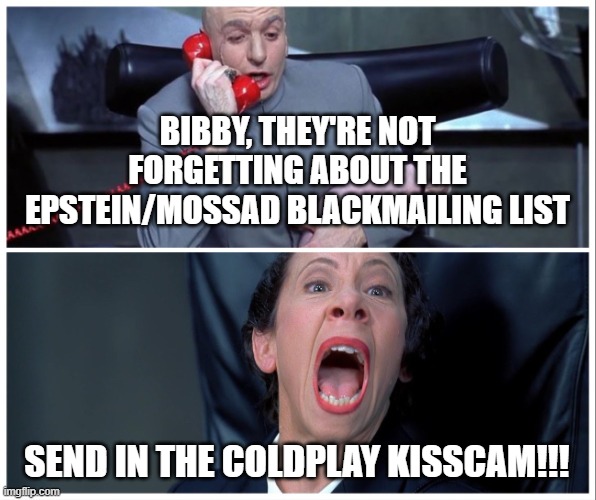 #coldplay #epsteinclientlist #epstein | BIBBY, THEY'RE NOT FORGETTING ABOUT THE EPSTEIN/MOSSAD BLACKMAILING LIST; SEND IN THE COLDPLAY KISSCAM!!! | image tagged in dr evil and frau yelling | made w/ Imgflip meme maker