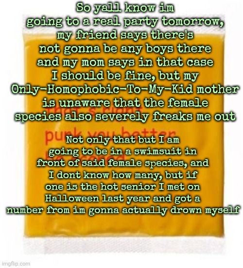 I am overthinking the shit out of this man | So yall know im going to a real party tomorrow, my friend says there's not gonna be any boys there and my mom says in that case I should be fine, but my Only-Homophobic-To-My-Kid mother is unaware that the female species also severely freaks me out; Not only that but I am going to be in a swimsuit in front of said female species, and I dont know how many, but if one is the hot senior I met on Halloween last year and got a number from im gonna actually drown myself | image tagged in that's right punk you better be scared cheese | made w/ Imgflip meme maker