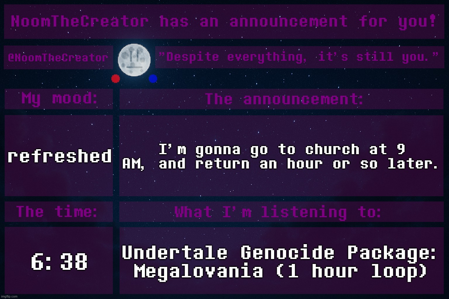 HEY EVERY ! | refreshed; I'm gonna go to church at 9 AM, and return an hour or so later. 6:38; Undertale Genocide Package: Megalovania (1 hour loop) | image tagged in noomthecreator announcement temp | made w/ Imgflip meme maker