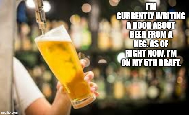I'm writing a book about Beer From A Keg. I'm on my fifth draft right now. - humor - | I'M CURRENTLY WRITING A BOOK ABOUT BEER FROM A KEG. AS OF RIGHT NOW, I'M ON MY 5TH DRAFT. | image tagged in funny,beer,humor,play on words,book,writing | made w/ Imgflip meme maker
