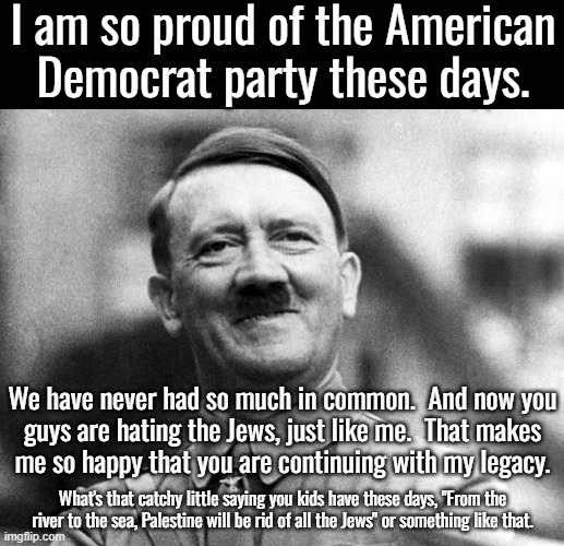 It turns out the Dems are the party of hate.  They hate America,  white people, Christians and Jews | I am so proud of the American Democrat party these days. We have never had so much in common.  And now you
guys are hating the Jews, just like me.  That makes
me so happy that you are continuing with my legacy. What's that catchy little saying you kids have these days, "From the river to the sea, Palestine will be rid of all the Jews" or something like that. | image tagged in hitler smiling,dems used to praise hitler,how long before dems return to their old ways | made w/ Imgflip meme maker