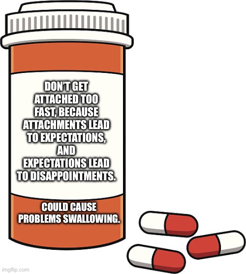 Hello | DON’T GET ATTACHED TOO FAST, BECAUSE ATTACHMENTS LEAD TO EXPECTATIONS, AND EXPECTATIONS LEAD TO DISAPPOINTMENTS. COULD CAUSE PROBLEMS SWALLOWING. | image tagged in pill bottle | made w/ Imgflip meme maker
