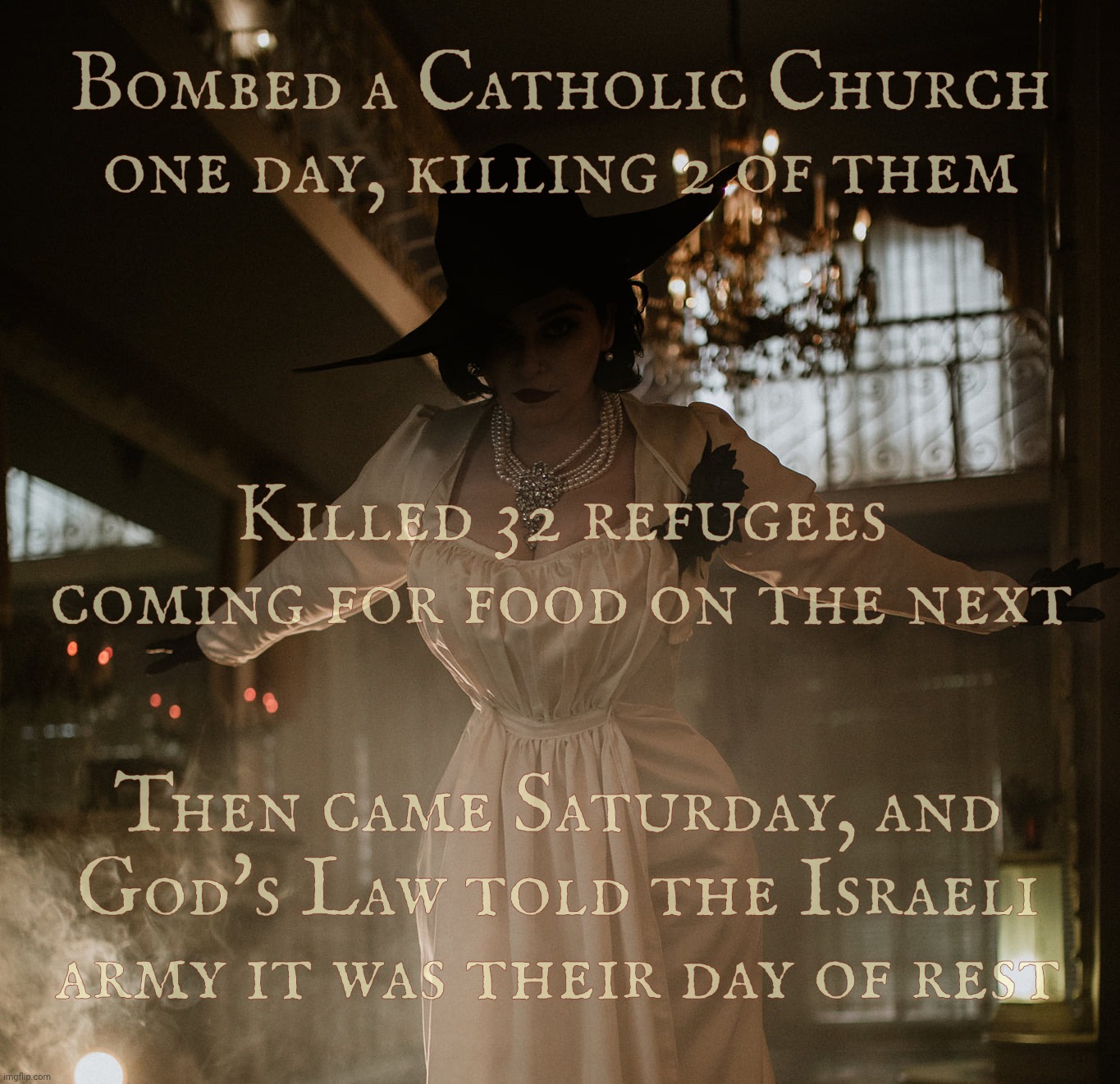 Lady Dimitrescu | Bombed a Catholic Church one day, killing 2 of them; Killed 32 refugees coming for food on the next; Then came Saturday, and God's Law told the Israeli army it was their day of rest | image tagged in lady dimitrescu | made w/ Imgflip meme maker