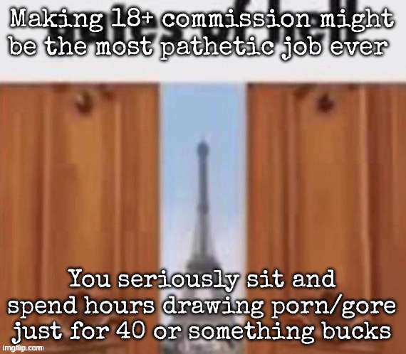 The gates of hell | Making 18+ commission might be the most pathetic job ever; You seriously sit and spend hours drawing porn/gore just for 40 or something bucks | image tagged in the gates of hell,msmg | made w/ Imgflip meme maker
