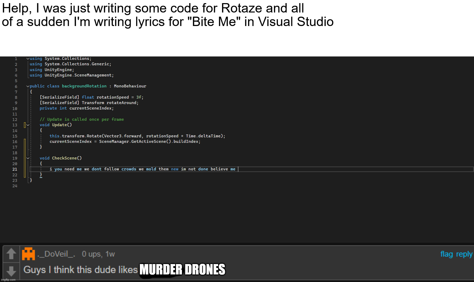 ruh oh, this seems like the beginning of an obsession | Help, I was just writing some code for Rotaze and all of a sudden I'm writing lyrics for "Bite Me" in Visual Studio; MURDER DRONES | image tagged in murder drones,programming,unity,lyrics | made w/ Imgflip meme maker