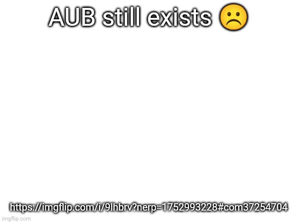 AUB still exists ☹️; https://imgflip.com/i/9lhbrv?nerp=1752993228#com37254704 | made w/ Imgflip meme maker