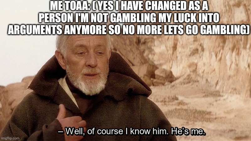 Obi Wan Of course I know him, He‘s me | ME TOAA: ( YES I HAVE CHANGED AS A PERSON I'M NOT GAMBLING MY LUCK INTO ARGUMENTS ANYMORE SO NO MORE LETS GO GAMBLING) | image tagged in obi wan of course i know him he s me | made w/ Imgflip meme maker
