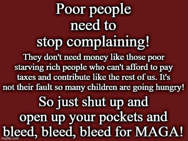 Bleed for MAGA | Poor people need to stop complaining! They don't need money like those poor starving rich people who can't afford to pay taxes and contribute like the rest of us. It's not their fault so many children are going hungry! So just shut up and open up your pockets and bleed, bleed, bleed for MAGA! | image tagged in maga,tax breaks for the rich,america is being destroyed from within,donald trump is a crook,america seems to be screwed | made w/ Imgflip meme maker