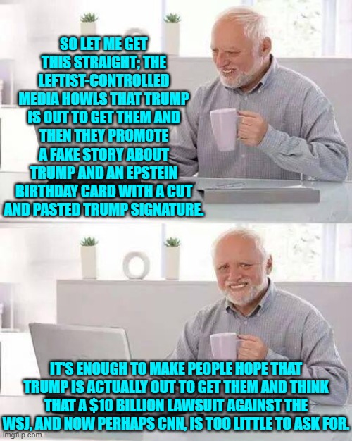 Trump should double the amount demanded. | SO LET ME GET THIS STRAIGHT; THE LEFTIST-CONTROLLED MEDIA HOWLS THAT TRUMP IS OUT TO GET THEM AND THEN THEY PROMOTE A FAKE STORY ABOUT TRUMP AND AN EPSTEIN BIRTHDAY CARD WITH A CUT AND PASTED TRUMP SIGNATURE. IT'S ENOUGH TO MAKE PEOPLE HOPE THAT TRUMP IS ACTUALLY OUT TO GET THEM AND THINK THAT A $10 BILLION LAWSUIT AGAINST THE WSJ, AND NOW PERHAPS CNN, IS TOO LITTLE TO ASK FOR. | image tagged in hide the pain harold | made w/ Imgflip meme maker