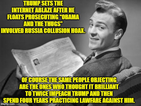 Because in 'leftist world' what's sauce for the goose is never EVER also sauce for the gander. | TRUMP SETS THE INTERNET ABLAZE AFTER HE FLOATS PROSECUTING “OBAMA AND THE THUGS” INVOLVED RUSSIA COLLUSION HOAX. OF COURSE THE SAME PEOPLE OBJECTING ARE THE ONES WHO THOUGHT IT BRILLIANT TO TWICE IMPEACH TRUMP AND THEN SPEND FOUR YEARS PRACTICING LAWFARE AGAINST HIM. | image tagged in 50's newspaper | made w/ Imgflip meme maker