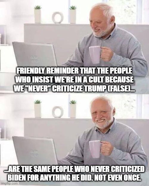 Nothing new or surprising to see here. | FRIENDLY REMINDER THAT THE PEOPLE WHO INSIST WE'RE IN A CULT BECAUSE WE "NEVER" CRITICIZE TRUMP (FALSE)... ...ARE THE SAME PEOPLE WHO NEVER CRITICIZED BIDEN FOR ANYTHING HE DID. NOT EVEN ONCE. | image tagged in memes,hide the pain harold,liberal hypocrisy,cult | made w/ Imgflip meme maker