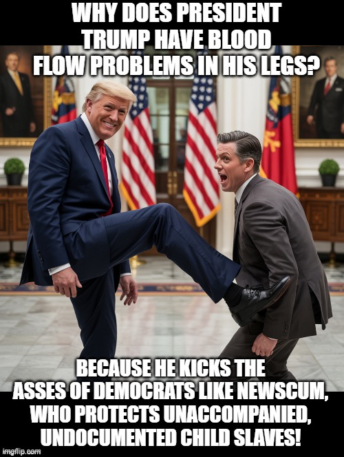 Democrat/Blood flow problems!! | WHY DOES PRESIDENT TRUMP HAVE BLOOD FLOW PROBLEMS IN HIS LEGS? BECAUSE HE KICKS THE ASSES OF DEMOCRATS LIKE NEWSCUM, WHO PROTECTS UNACCOMPANIED, UNDOCUMENTED CHILD SLAVES! | image tagged in scumbags | made w/ Imgflip meme maker