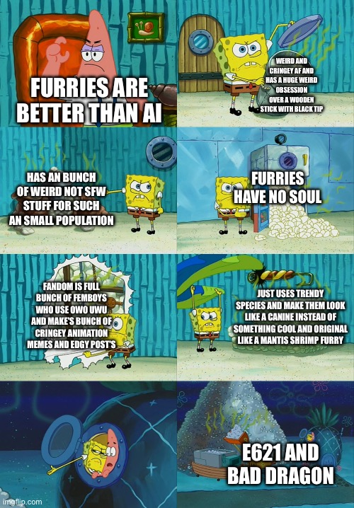 Stop Hating On Ai slop Hate on Fur Slop Instead | WEIRD AND CRINGEY AF AND HAS A HUGE WEIRD OBSESSION OVER A WOODEN STICK WITH BLACK TIP; FURRIES ARE BETTER THAN AI; FURRIES HAVE NO SOUL; HAS AN BUNCH OF WEIRD NOT SFW STUFF FOR SUCH AN SMALL POPULATION; FANDOM IS FULL BUNCH OF FEMBOYS WHO USE OWO UWU AND MAKE'S BUNCH OF CRINGEY ANIMATION MEMES AND EDGY POST'S; JUST USES TRENDY SPECIES AND MAKE THEM LOOK LIKE A CANINE INSTEAD OF SOMETHING COOL AND ORIGINAL LIKE A MANTIS SHRIMP FURRY; E621 AND BAD DRAGON | image tagged in spongebob diapers meme,ai slop,ai,furry,anti furry,truth | made w/ Imgflip meme maker