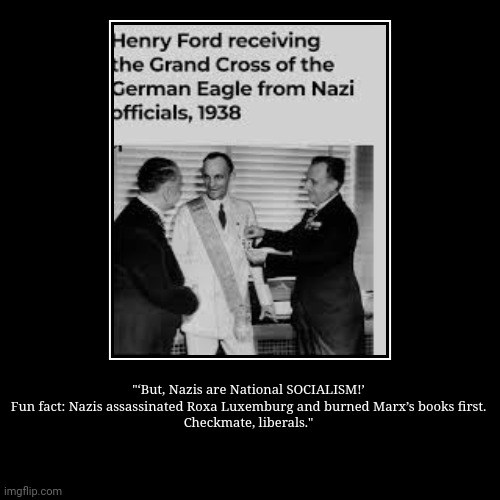 "‘But, Nazis are National SOCIALISM!’
Fun fact: Nazis assassinated Roxa Luxemburg and burned Marx’s books first.
Checkmate, liberals." | | image tagged in funny,demotivationals | made w/ Imgflip demotivational maker