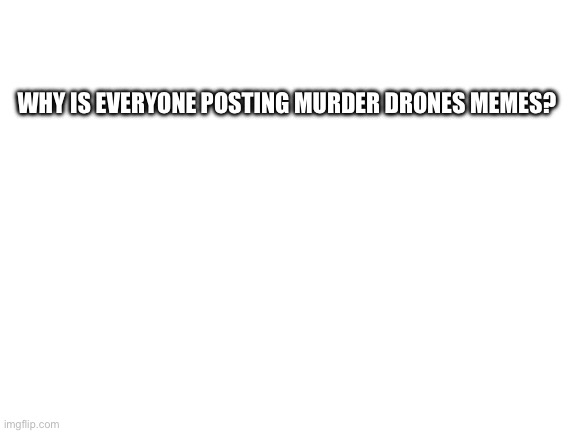 I’m literally seeing nothing else | WHY IS EVERYONE POSTING MURDER DRONES MEMES? | image tagged in blank white template | made w/ Imgflip meme maker