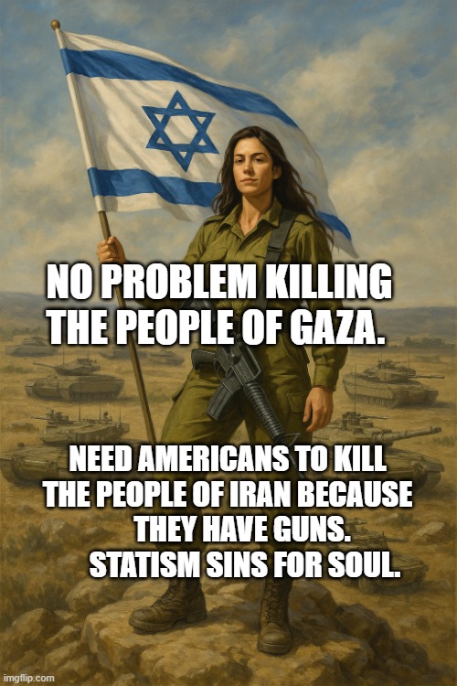 IDF On Top | NO PROBLEM KILLING THE PEOPLE OF GAZA. NEED AMERICANS TO KILL THE PEOPLE OF IRAN BECAUSE       THEY HAVE GUNS.         STATISM SINS FOR SOUL. | image tagged in idf on top | made w/ Imgflip meme maker