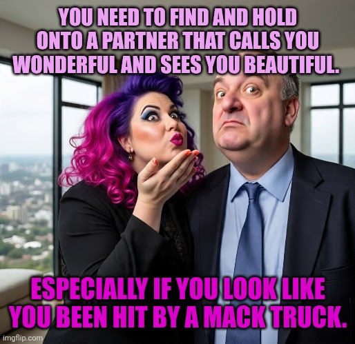 Partners | YOU NEED TO FIND AND HOLD ONTO A PARTNER THAT CALLS YOU WONDERFUL AND SEES YOU BEAUTIFUL. ESPECIALLY IF YOU LOOK LIKE YOU BEEN HIT BY A MACK TRUCK. | image tagged in partners in crime | made w/ Imgflip meme maker