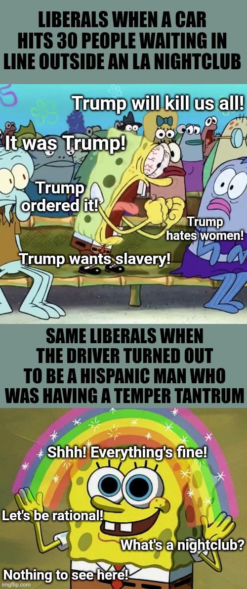 Is TDS real? Look at the LA nightclub rampage for evidence. | LIBERALS WHEN A CAR HITS 30 PEOPLE WAITING IN LINE OUTSIDE AN LA NIGHTCLUB; Trump will kill us all! It was Trump! Trump ordered it! Trump hates women! Trump wants slavery! SAME LIBERALS WHEN THE DRIVER TURNED OUT TO BE A HISPANIC MAN WHO WAS HAVING A TEMPER TANTRUM; Shhh! Everything's fine! Let's be rational! What's a nightclub? Nothing to see here! | image tagged in spongebob yelling,liberal logic,biased media,los angeles,liberal hypocrisy,stupid liberals | made w/ Imgflip meme maker