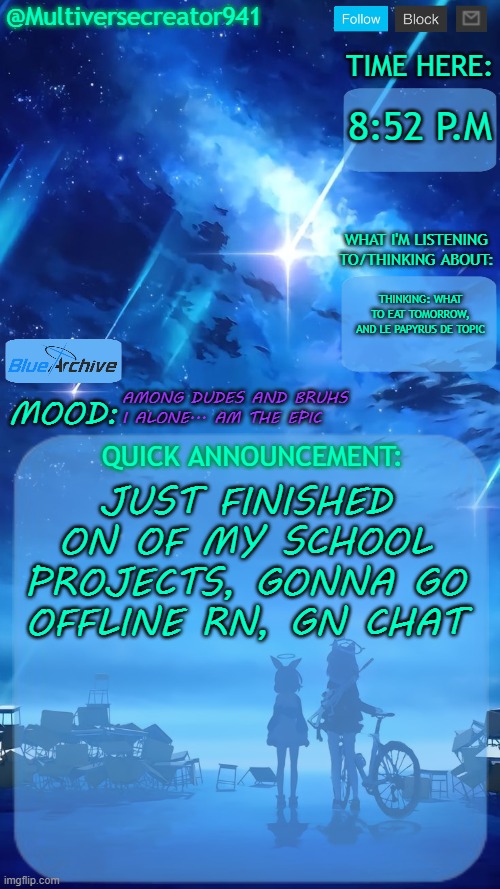 Gn chat (Also, AMONG DUDES AND BRUHS I ALONE... AM THE EPIC) | 8:52 P.M; THINKING: WHAT TO EAT TOMORROW, AND LE PAPYRUS DE TOPIC; AMONG DUDES AND BRUHS
I ALONE... AM THE EPIC; JUST FINISHED ON OF MY SCHOOL PROJECTS, GONNA GO OFFLINE RN, GN CHAT | image tagged in multiversecreator941's quick announcement temp blue archive,epic sans,papyrus,gn chat | made w/ Imgflip meme maker