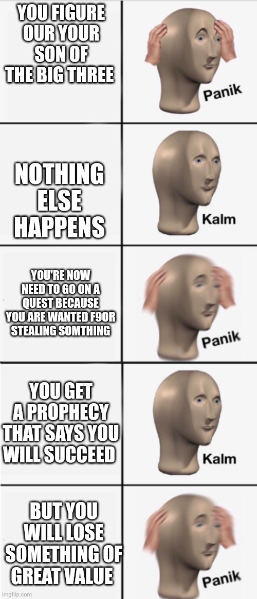 Percey Jackson the lighting theith meme | YOU FIGURE OUR YOUR SON OF THE BIG THREE; NOTHING ELSE HAPPENS; YOU'RE NOW NEED TO GO ON A QUEST BECAUSE YOU ARE WANTED F9OR STEALING SOMTHING; YOU GET A PROPHECY THAT SAYS YOU WILL SUCCEED; BUT YOU WILL LOSE SOMETHING OF GREAT VALUE | image tagged in panik 5 panel | made w/ Imgflip meme maker
