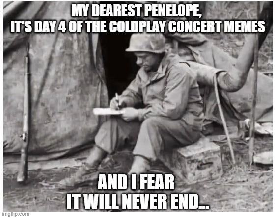 Dearest Penelope... | MY DEAREST PENELOPE, 
IT'S DAY 4 OF THE COLDPLAY CONCERT MEMES; AND I FEAR 
IT WILL NEVER END... | image tagged in coldplay,concert,ceo,kccady | made w/ Imgflip meme maker