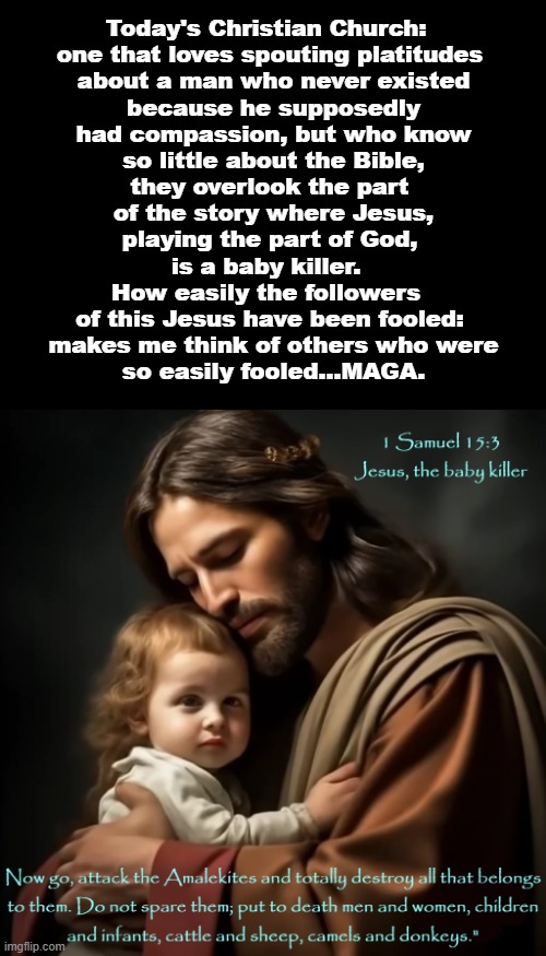 Easily Preyed Upon | Today's Christian Church: 
one that loves spouting platitudes
 about a man who never existed
 because he supposedly
 had compassion, but who know
 so little about the Bible,
they overlook the part
 of the story where Jesus,
 playing the part of God, 
is a baby killer. 
How easily the followers 
of this Jesus have been fooled:
 makes me think of others who were
 so easily fooled...MAGA. | image tagged in jesus baby killer,church fools,maga traitors,easily fooled,church and maga | made w/ Imgflip meme maker