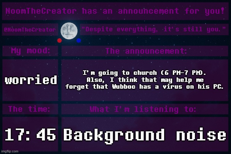 HEY EVERY ! | worried; I'm going to church (6 PM-7 PM).
Also, I think that may help me forget that Wubboc has a virus on his PC. 17:45; Background noise | image tagged in noomthecreator announcement temp | made w/ Imgflip meme maker