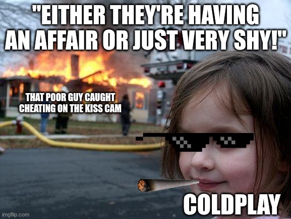 W Guy! | "EITHER THEY'RE HAVING AN AFFAIR OR JUST VERY SHY!"; THAT POOR GUY CAUGHT CHEATING ON THE KISS CAM; COLDPLAY | image tagged in memes,disaster girl,coldplay,funny,cheating,drama | made w/ Imgflip meme maker