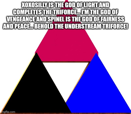 We the creators of this stream are now wholenas the triforce is complete | XOXOSILLY IS THE GOD OF LIGHT AND COMPLETES THE TRIFORCE... I'M THE GOD OF VENGEANCE AND SPINEL IS THE GOD OF FAIRNESS AND PEACE... BEHOLD THE UNDERSTREAM TRIFORCE! | image tagged in triforce of things | made w/ Imgflip meme maker