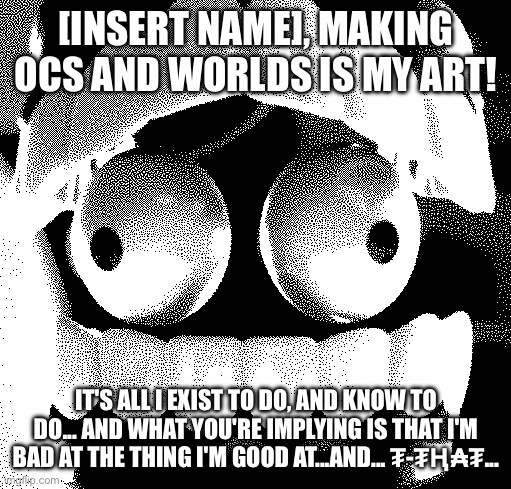 Me when someone says my art is bad: | [INSERT NAME], MAKING OCS AND WORLDS IS MY ART! IT'S ALL I EXIST TO DO, AND KNOW TO DO... AND WHAT YOU'RE IMPLYING IS THAT I'M BAD AT THE THING I'M GOOD AT...AND... ₮-₮Ⱨ₳₮... | image tagged in even more scared caine,sans of topic | made w/ Imgflip meme maker
