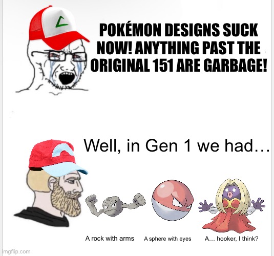 Pokémon designs were SOOOO original back then, weren’t they. | POKÉMON DESIGNS SUCK NOW! ANYTHING PAST THE ORIGINAL 151 ARE GARBAGE! Well, in Gen 1 we had…; A rock with arms; A sphere with eyes; A… hooker, I think? | image tagged in soyboy vs yes chad,pokemon,video games,memes,funny,gaming | made w/ Imgflip meme maker