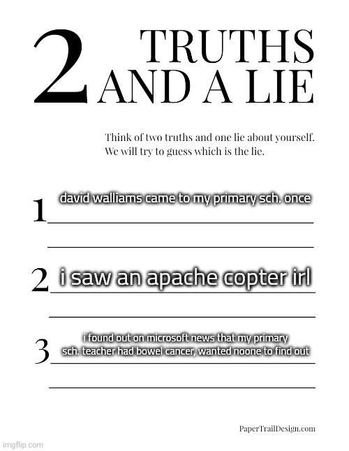 Image Title | david walliams came to my primary sch. once; i saw an apache copter irl; i found out on microsoft news that my primary sch. teacher had bowel cancer, wanted noone to find out | image tagged in 2 truths and a lie | made w/ Imgflip meme maker