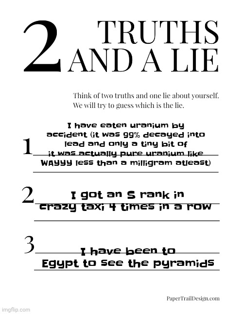 2 Truths and a Lie | I have eaten uranium by accident (it was 99% decayed into lead and only a tiny bit of it was actually pure uranium like WAYYY less than a milligram atleast); I got an S rank in crazy taxi 4 times in a row; I have been to Egypt to see the pyramids | image tagged in 2 truths and a lie | made w/ Imgflip meme maker