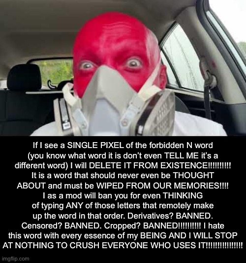 Uhe | If I see a SINGLE PIXEL of the forbidden N word
(you know what word it is don’t even TELL ME it’s a
different word) I will DELETE IT FROM EXISTENCE!!!!!!!!!!
It is a word that should never even be THOUGHT
ABOUT and must be WIPED FROM OUR MEMORIES!!!!
I as a mod will ban you for even THINKING
of typing ANY of those letters that remotely make
up the word in that order. Derivatives? BANNED.
Censored? BANNED. Cropped? BANNED!!!!!!!!!! I hate
this word with every essence of my BEING AND I WILL STOP
AT NOTHING TO CRUSH EVERYONE WHO USES IT!!!!!!!!!!!!!!!! | made w/ Imgflip meme maker