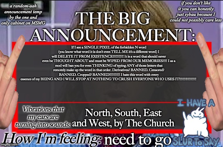 Shadow's new and lame-ass announcement temp | If I see a SINGLE PIXEL of the forbidden N word (you know what word it is don’t even TELL ME it’s a different word) I will DELETE IT FROM EXISTENCE!!!!!!!!!! It is a word that should never even be THOUGHT ABOUT and must be WIPED FROM OUR MEMORIES!!!! I as a mod will ban you for even THINKING of typing ANY of those letters that remotely make up the word in that order. Derivatives? BANNED. Censored? BANNED. Cropped? BANNED!!!!!!!!!! I hate this word with every essence of my BEING AND I WILL STOP AT NOTHING TO CRUSH EVERYONE WHO USES IT!!!!!!!!!!!!!!!! North, South, East and West, by The Church; need to go | image tagged in shadow's new and lame-ass announcement temp | made w/ Imgflip meme maker