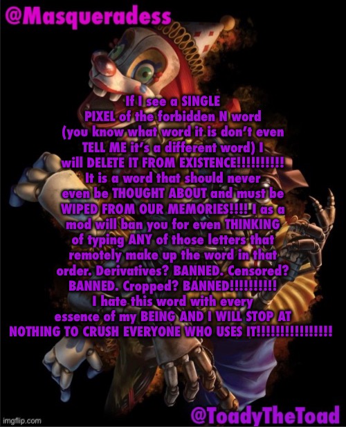 Masq and Toady shared temp :3 | If I see a SINGLE PIXEL of the forbidden N word (you know what word it is don’t even TELL ME it’s a different word) I will DELETE IT FROM EXISTENCE!!!!!!!!!! It is a word that should never even be THOUGHT ABOUT and must be WIPED FROM OUR MEMORIES!!!! I as a mod will ban you for even THINKING of typing ANY of those letters that remotely make up the word in that order. Derivatives? BANNED. Censored? BANNED. Cropped? BANNED!!!!!!!!!! I hate this word with every essence of my BEING AND I WILL STOP AT NOTHING TO CRUSH EVERYONE WHO USES IT!!!!!!!!!!!!!!!! | image tagged in masq and toady shared temp 3 | made w/ Imgflip meme maker