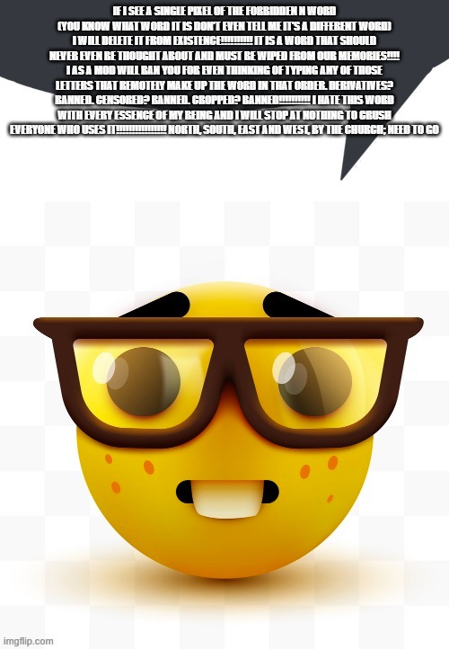 If I see a SINGLE PIXEL of the forbidden N word (you know what word it is don’t even TELL ME it’s a different word) I will DELET | IF I SEE A SINGLE PIXEL OF THE FORBIDDEN N WORD (YOU KNOW WHAT WORD IT IS DON’T EVEN TELL ME IT’S A DIFFERENT WORD) I WILL DELETE IT FROM EXISTENCE!!!!!!!!!! IT IS A WORD THAT SHOULD NEVER EVEN BE THOUGHT ABOUT AND MUST BE WIPED FROM OUR MEMORIES!!!! I AS A MOD WILL BAN YOU FOR EVEN THINKING OF TYPING ANY OF THOSE LETTERS THAT REMOTELY MAKE UP THE WORD IN THAT ORDER. DERIVATIVES? BANNED. CENSORED? BANNED. CROPPED? BANNED!!!!!!!!!! I HATE THIS WORD WITH EVERY ESSENCE OF MY BEING AND I WILL STOP AT NOTHING TO CRUSH EVERYONE WHO USES IT!!!!!!!!!!!!!!!! NORTH, SOUTH, EAST AND WEST, BY THE CHURCH; NEED TO GO | image tagged in nerd speech bubble | made w/ Imgflip meme maker
