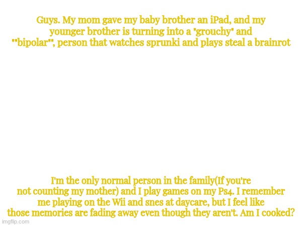 Untitled #Random | Guys. My mom gave my baby brother an iPad, and my younger brother is turning into a "grouchy" and ""bipolar"", person that watches sprunki and plays steal a brainrot; I'm the only normal person in the family(If you're not counting my mother) and I play games on my Ps4. I remember me playing on the Wii and snes at daycare, but I feel like those memories are fading away even though they aren't. Am I cooked? | image tagged in images | made w/ Imgflip meme maker