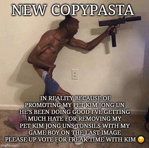 New copypasta | NEW COPYPASTA; IN REALITY BECAUSE OF PROMOTING MY PET KIM JONG UN HE'S BEEN DOING GOOD I'VE GETTING MUCH HATE FOR REMOVING MY PET KIM JONG UNS TONSILS WITH MY GAME BOY ON THE LAST IMAGE PLEASE UP VOTE FOR FREAK TIME WITH KIM 😏 | image tagged in jamal | made w/ Imgflip meme maker