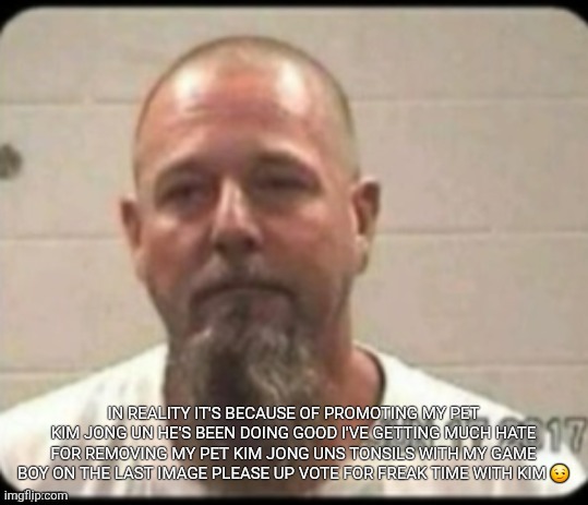 Dad's mugshot | IN REALITY IT'S BECAUSE OF PROMOTING MY PET KIM JONG UN HE'S BEEN DOING GOOD I'VE GETTING MUCH HATE FOR REMOVING MY PET KIM JONG UNS TONSILS WITH MY GAME BOY ON THE LAST IMAGE PLEASE UP VOTE FOR FREAK TIME WITH KIM 😏 | image tagged in dad's mugshot | made w/ Imgflip meme maker