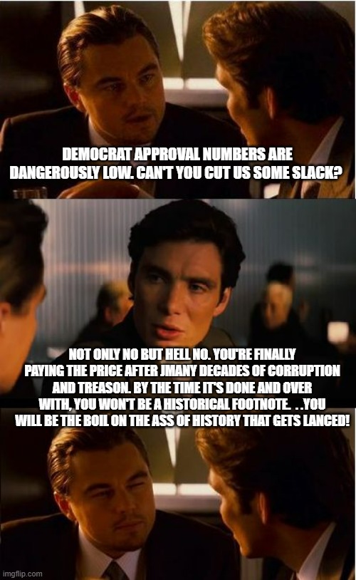 Get the sharp hot needle 'cause it's a huge boil. | DEMOCRAT APPROVAL NUMBERS ARE DANGEROUSLY LOW. CAN'T YOU CUT US SOME SLACK? NOT ONLY NO BUT HELL NO. YOU'RE FINALLY PAYING THE PRICE AFTER JMANY DECADES OF CORRUPTION AND TREASON. BY THE TIME IT'S DONE AND OVER WITH, YOU WON'T BE A HISTORICAL FOOTNOTE.  . .YOU WILL BE THE BOIL ON THE ASS OF HISTORY THAT GETS LANCED! | image tagged in memes,inception,crying democrats,government corruption,political meme,political humor | made w/ Imgflip meme maker