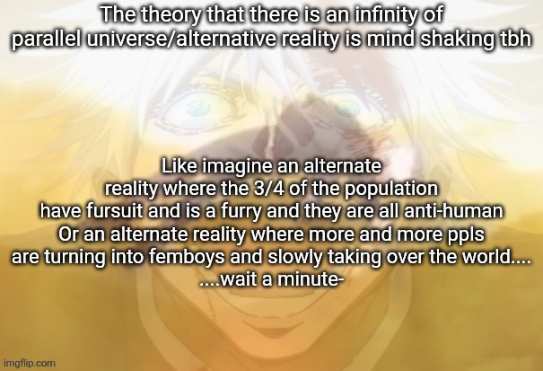 Mf on drugs fr | The theory that there is an infinity of parallel universe/alternative reality is mind shaking tbh; Like imagine an alternate reality where the 3/4 of the population have fursuit and is a furry and they are all anti-human

Or an alternate reality where more and more ppls are turning into femboys and slowly taking over the world....
....wait a minute- | image tagged in mf on drugs fr | made w/ Imgflip meme maker