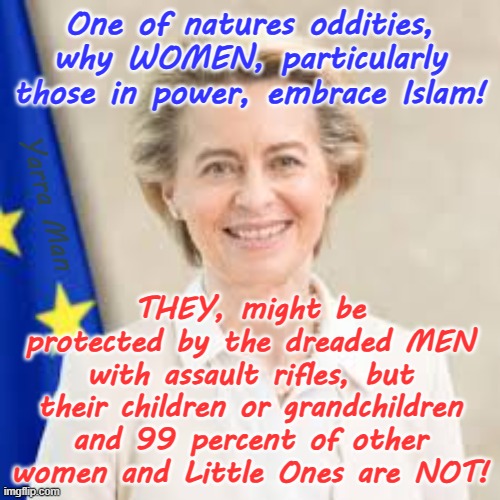 What is insanity? Its when women, particularly those in power, EMBRACE Islam! | One of natures oddities, why WOMEN, particularly those in power, embrace Islam! THEY, might be protected by the dreaded MEN with assault rifles, but their children or grandchildren and 99 percent of other women and Little Ones are NOT! Yarra Man | image tagged in ursula von der leyen,angela merkel,european islamic union,far left labor democrat,open borders civil war,uin eu | made w/ Imgflip meme maker