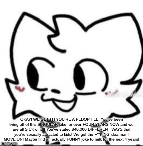 boykisser | OKAY! WE GET IT! YOU’RE A PEDOPHILE! You’ve been living off of this SINGULAR joke for over FOUR YEARS NOW and we are all SICK of it!!! You’ve stated 940,000 DIFFERENT WAYS that you’re sexually attracted to kids! We get the F**KING idea man! MOVE ON! Maybe find an actually FUNNY joke to milk for the next 4 years! | image tagged in boykisser | made w/ Imgflip meme maker