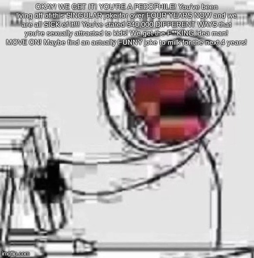 ㅤ | OKAY! WE GET IT! YOU’RE A PEDOPHILE! You’ve been living off of this SINGULAR joke for over FOUR YEARS NOW and we are all SICK of it!!! You’ve stated 940,000 DIFFERENT WAYS that you’re sexually attracted to kids! We get the F**KING idea man! MOVE ON! Maybe find an actually FUNNY joke to milk for the next 4 years! | made w/ Imgflip meme maker