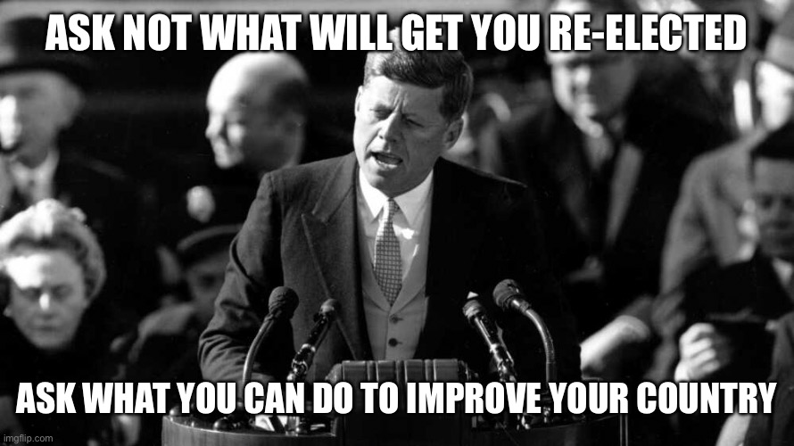 Slight rewrite | ASK NOT WHAT WILL GET YOU RE-ELECTED; ASK WHAT YOU CAN DO TO IMPROVE YOUR COUNTRY | made w/ Imgflip meme maker