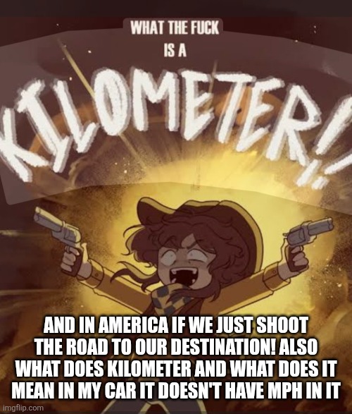 What the fuck is a kilometer clover | AND IN AMERICA IF WE JUST SHOOT THE ROAD TO OUR DESTINATION! ALSO WHAT DOES KILOMETER AND WHAT DOES IT MEAN IN MY CAR IT DOESN'T HAVE MPH IN | image tagged in what the fuck is a kilometer clover | made w/ Imgflip meme maker