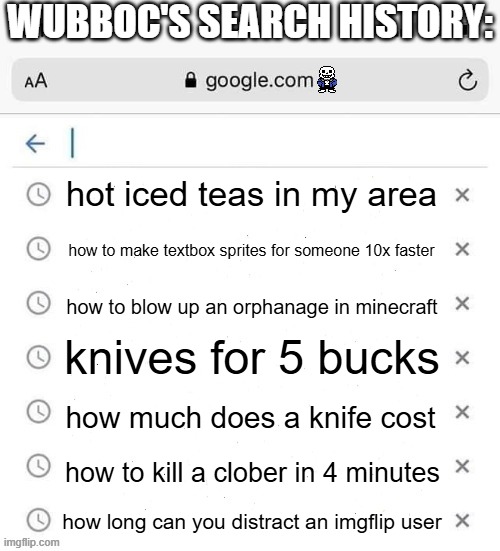 google search history blank | WUBBOC'S SEARCH HISTORY:; hot iced teas in my area; how to make textbox sprites for someone 10x faster; how to blow up an orphanage in minecraft; knives for 5 bucks; how much does a knife cost; how to kill a clober in 4 minutes; how long can you distract an imgflip user | image tagged in google search history blank | made w/ Imgflip meme maker